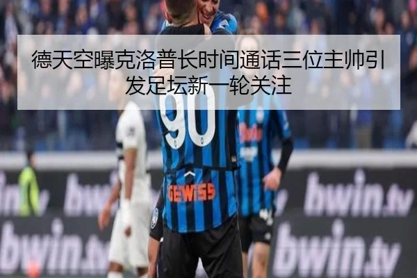 德天空曝克洛普长时间通话三位主帅引发足坛新一轮关注
