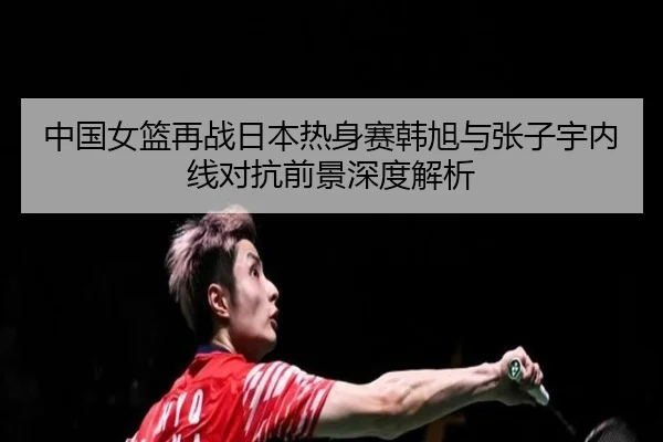 中国女篮再战日本热身赛韩旭与张子宇内线对抗前景深度解析