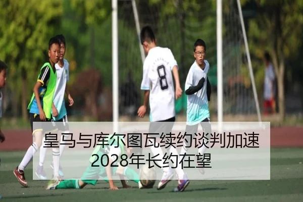 皇马与库尔图瓦续约谈判加速 2028年长约在望