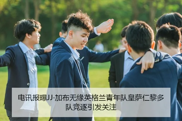 电讯报曝JJ·加布无缘英格兰青年队皇萨仁黎多队竞逐引发关注